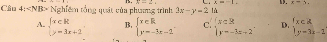 x-1
B. x=2. C. x=-1. D. x=3. 
Câu 4: ∠ NB> Nghiệm tổng quát của phương trình 3x-y=2 là
A. beginarrayl x∈ R y=3x+2endarray.. beginarrayl x∈ R y=-3x-2endarray.. c. beginarrayl x∈ R y=-3x+2endarray.. D. beginarrayl x∈ R y=3x-2endarray.
B.