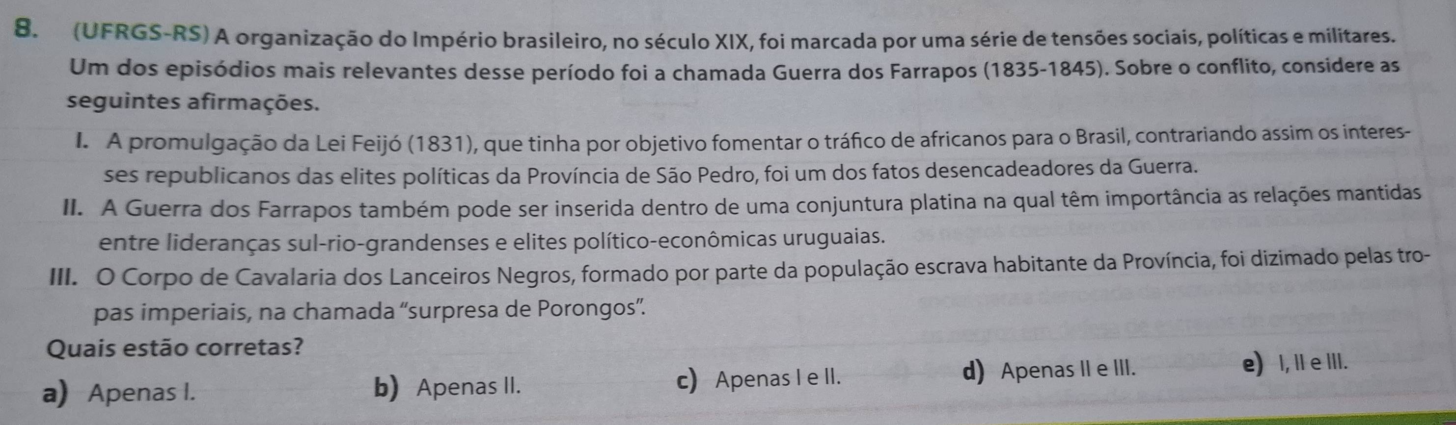 (UFRGS-RS) A organização do Império brasileiro, no século XIX, foi marcada por uma série de tensões sociais, políticas e militares.
Um dos episódios mais relevantes desse período foi a chamada Guerra dos Farrapos (1835-1845). Sobre o conflito, considere as
seguintes afirmações.
I. A promulgação da Lei Feijó (1831), que tinha por objetivo fomentar o tráfico de africanos para o Brasil, contrariando assim os interes-
ses republicanos das elites políticas da Província de São Pedro, foi um dos fatos desencadeadores da Guerra.
II. A Guerra dos Farrapos também pode ser inserida dentro de uma conjuntura platina na qual têm importância as relações mantidas
entre lideranças sul-rio-grandenses e elites político-econômicas uruguaias.
III. O Corpo de Cavalaria dos Lanceiros Negros, formado por parte da população escrava habitante da Província, foi dizimado pelas tro-
pas imperiais, na chamada “surpresa de Porongos”.
Quais estão corretas?
a) Apenas I. b) Apenas II. c) Apenas I e II. d) Apenas IIe III.
e) , IIe III.