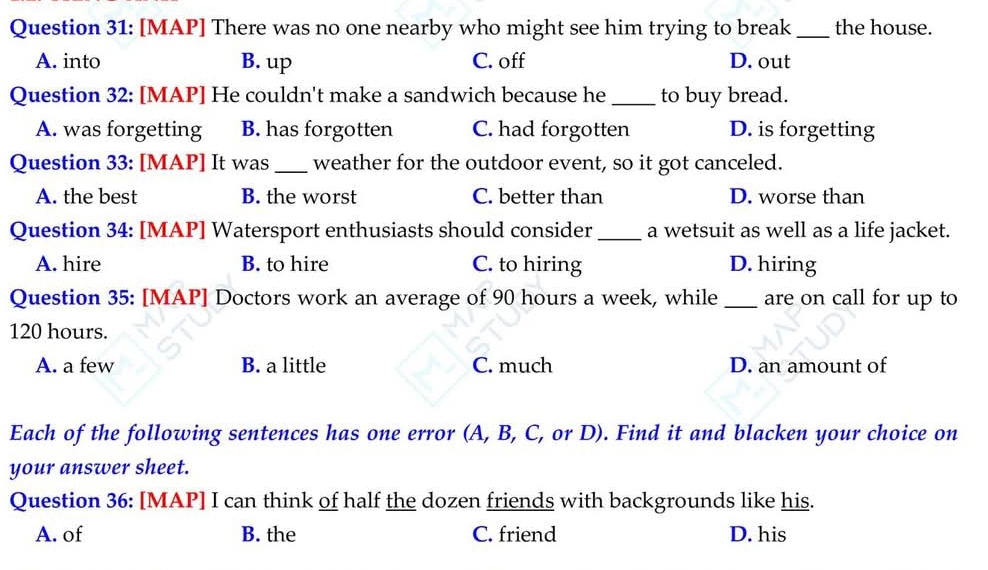 [MAP] There was no one nearby who might see him trying to break _the house.
A. into B. up C. off D. out
Question 32: [MAP] He couldn't make a sandwich because he _to buy bread.
A. was forgetting B. has forgotten C. had forgotten D. is forgetting
Question 33: [MAP] It was _weather for the outdoor event, so it got canceled.
A. the best B. the worst C. better than D. worse than
Question 34: [MAP] Watersport enthusiasts should consider_ a wetsuit as well as a life jacket.
A. hire B. to hire C. to hiring D. hiring
Question 35: [MAP] Doctors work an average of 90 hours a week, while _are on call for up to
120 hours.
A. a few B. a little C. much D. an amount of
Each of the following sentences has one error (A, B, C, or D). Find it and blacken your choice on
your answer sheet.
Question 36: [MAP] I can think of half the dozen friends with backgrounds like his.
A. of B. the C. friend D. his