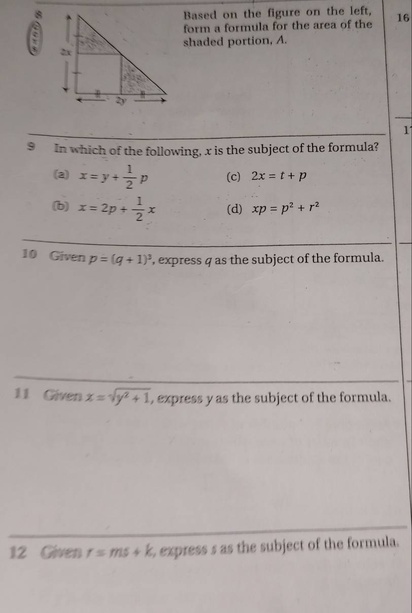 8Based on the figure on the left, 16
form a formula for the area of the
shaded portion, A.
1
9 In which of the following, x is the subject of the formula?
(a) x=y+ 1/2 p (c) 2x=t+p
(b) x=2p+ 1/2 x (d) xp=p^2+r^2
10 Given p=(q+1)^3 , express q as the subject of the formula.
11 Given x=sqrt(y^2+1) , express y as the subject of the formula.
12 Given r=ms+k express s as the subject of the formula.