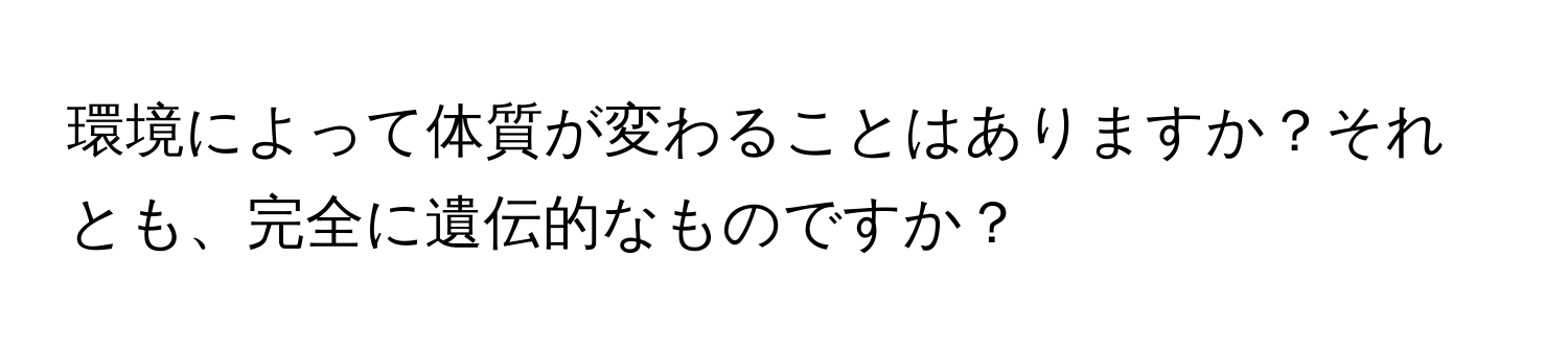 環境によって体質が変わることはありますか？それとも、完全に遺伝的なものですか？