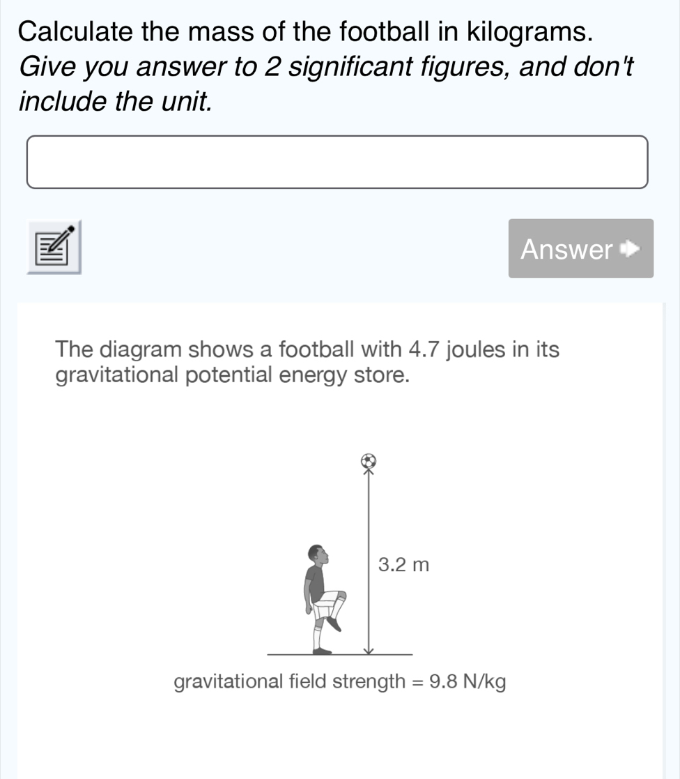 Calculate the mass of the football in kilograms. 
Give you answer to 2 significant figures, and don't 
include the unit. 
Answer 
The diagram shows a football with 4.7 joules in its 
gravitational potential energy store. 
gravitational field strength =9.8N/kg