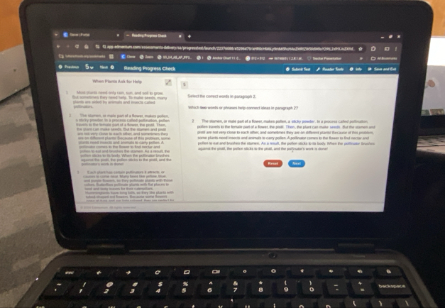 Radng Foạra Can
. % f2 app edmentum com/ asses ments-aieliverp/sarprognesstedtfaundt/22376688145296479/c4db6c4661j9c889bcf626885656d669b929912ef00fc55d
●  Z  S,I,AB,NP,PP9. ● 1 ● Andhor Dhad 19 C. ● S12 + 912 cer 96 7d865 j 12.8 1.66             
O Populoçs Reading Progress Check @ Subnê Test Renactior Bontls Save and Ext
When Plants Ask for Help
Most planto need only rain, sun, and soil to grow
But sometimes they need help. To make seeds, many Seect the correct words in garagraph 2
onts are sied by animats and insects called . Which two wonts or phrases help connect ideas in paragraph 2?
I The slamen, or male part of a flower, makes potien. 2 The slamen, or male part of a flower, malurs pollen, a sticky powder. In a process catled poltinution.
novels is the lamale part of a flower, the prsil. Then
the stant can muke seechs. Thut the stamet and ait pollen tavels to the temate part of a flower, the pestt. Then, the plant can make seeds. But the stamen and
nnd  very clone to each oter, and sometees th pistil are not very close to each other, and sometimes they are on different plants! Because of this pobler,
a ants neod isects and anemats to carty pelen. A tome plants need insects and animals to carry pollen. A pollinatior comes to the flower to find nertar and
ae on eeret plantal hecause of this probler, some polies to eal and brushes the stamen. As a result, the pollen sticks to its body. Whes the pollinutor brushes
limator comes to the Sower to find nectar and against the pistil, the polion sticks to the pistil, and the polfinator's work is dune!
nfs to est and brunhes the stamem. As a reurt, the
wor i de agant the pistil, the polles sticks to the pistl, and the Next
Resan
3 Each plant has certain poltinatiors it atracts, on
tn ftetions polinats plant with fol places i
ad toy mr f th c otee          t tne tols, a  tew lhe slade  w 
M ed ad feors. Becane wne f
.
backspace