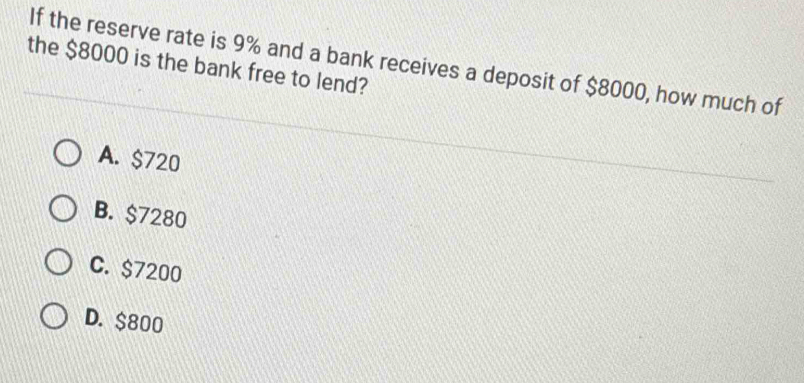 If the reserve rate is 9% and a bank receives a deposit of $8000, how much of
the $8000 is the bank free to lend?
A. $720
B. $7280
C. $7200
D. $800