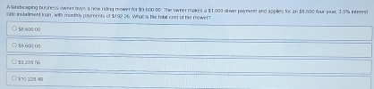 A landicaping business owner buys a now riding mower for $9 600.00. The ownermakes a $1,000 down payment and applies for an $8,600 four year. 3.5% interest
sate instailrent loan, with monthly payments of $192 26. What is the tobl cost of the mower?
$8,600.00
59,600 00
51 221 56
§ %0 228 40