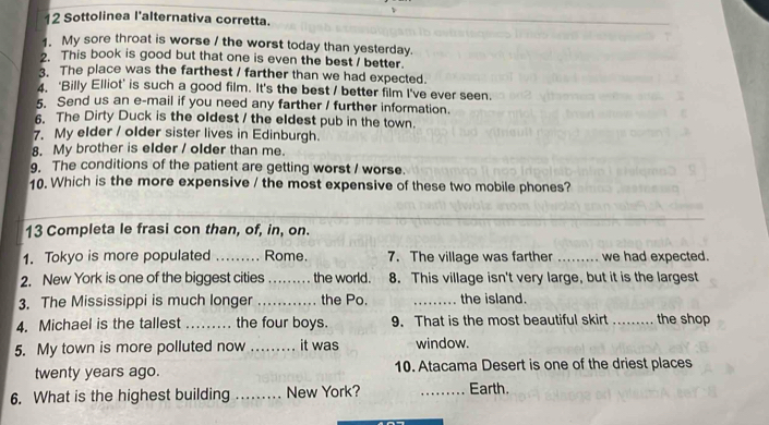 Sottolinea l'alternativa corretta. 
1. My sore throat is worse / the worst today than yesterday. 
2. This book is good but that one is even the best / better. 
3. The place was the farthest / farther than we had expected. 
4. 'Billy Elliot' is such a good film. It's the best / better film I've ever seen. 
5. Send us an e-mail if you need any farther / further information. 
6. The Dirty Duck is the oldest / the eldest pub in the town. 
7. My elder / older sister lives in Edinburgh. 
8. My brother is elder / older than me. 
9. The conditions of the patient are getting worst / worse. 
10. Which is the more expensive / the most expensive of these two mobile phones? 
13 Completa le frasi con than, of, in, on. 
1. Tokyo is more populated _Rome. 7. The village was farther _we had expected. 
2. New York is one of the biggest cities _the world. 8. This village isn't very large, but it is the largest 
3. The Mississippi is much longer _the Po. _the island. 
4. Michael is the tallest _the four boys. 9. That is the most beautiful skirt _the shop 
5. My town is more polluted now _it was window. 
twenty years ago. 10. Atacama Desert is one of the driest places 
6. What is the highest building _... New York? _Earth.