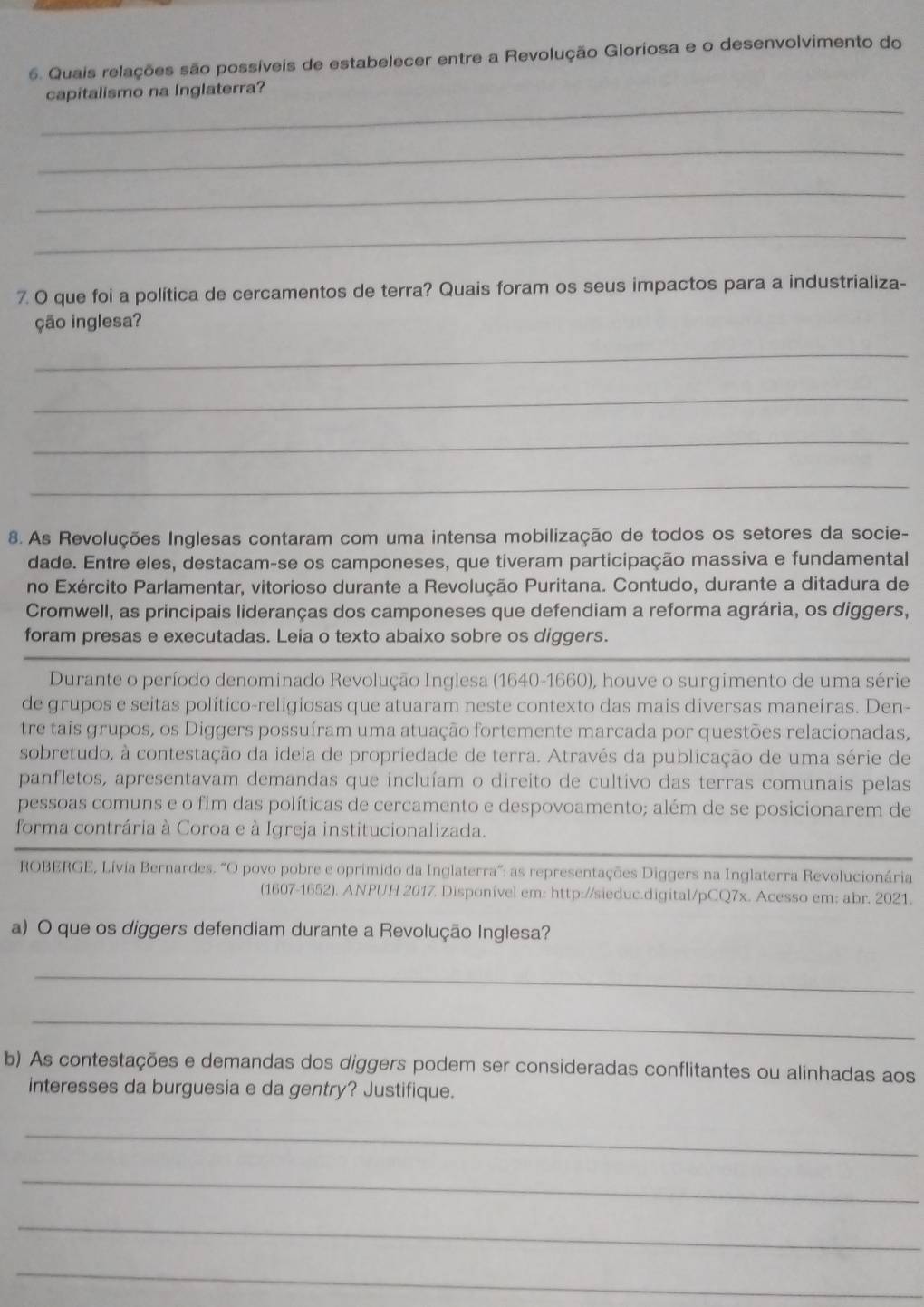 Quais relações são possíveis de estabelecer entre a Revolução Gloriosa e o desenvolvimento do
_
capitalismo na Inglaterra?
_
_
_
7. O que foi a política de cercamentos de terra? Quais foram os seus impactos para a industrializa-
ção inglesa?
_
_
_
_
8. As Revoluções Inglesas contaram com uma intensa mobilização de todos os setores da socie-
dade. Entre eles, destacam-se os camponeses, que tiveram participação massiva e fundamental
no Exército Parlamentar, vitorioso durante a Revolução Puritana. Contudo, durante a ditadura de
Cromwell, as principais lideranças dos camponeses que defendiam a reforma agrária, os diggers,
foram presas e executadas. Leia o texto abaixo sobre os diggers.
Durante o período denominado Revolução Inglesa (1640-1660), houve o surgimento de uma série
de grupos e seitas político-religiosas que atuaram neste contexto das mais diversas maneiras. Den-
tre tais grupos, os Diggers possuíram uma atuação fortemente marcada por questões relacionadas,
sobretudo, à contestação da ideia de propriedade de terra. Através da publicação de uma série de
panfletos, apresentavam demandas que incluíam o direito de cultivo das terras comunais pelas
pessoas comuns e o fim das políticas de cercamento e despovoamento; além de se posicionarem de
forma contrária à Coroa e à Igreja institucionalizada.
ROBERGE, Lívia Bernardes. "O povo pobre e oprimido da Inglaterra”: as representações Diggers na Inglaterra Revolucionária
(1607-1652). ANPUH 2017. Disponível em: http://sieduc.digital/pCQ7x. Acesso em: abr. 2021.
a) O que os diggers defendiam durante a Revolução Inglesa?
_
_
b) As contestações e demandas dos diggers podem ser consideradas conflitantes ou alinhadas aos
interesses da burguesia e da gentry? Justifique.
_
_
_
_