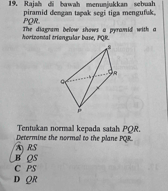 Rajah di bawah menunjukkan sebuah
piramid dengan tapak segi tiga mengufuk,
PQR.
The diagram below shows a pyramid with a
horizontal triangular base, PQR.
Tentukan normal kepada satah PQR.
Determine the normal to the plane PQR.
ARS
BQS
C PS
D QR