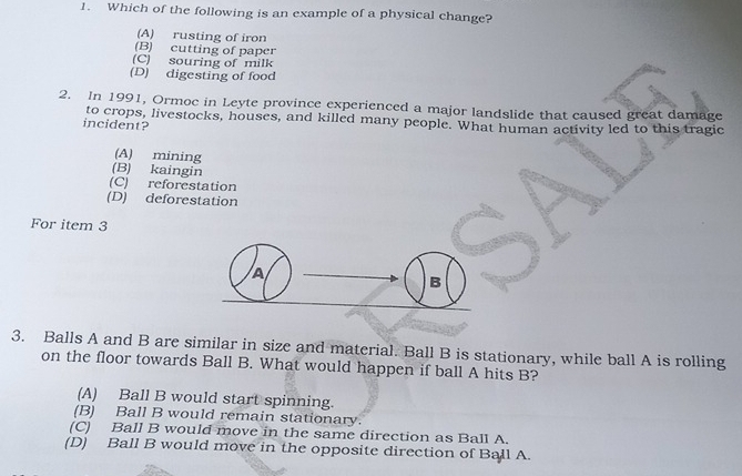 Which of the following is an example of a physical change?
(A) rusting of iron
(B) cutting of paper
(C) souring of milk
(D) digesting of food
2. In 1991, Ormoc in Leyte province experienced a major landslide that caused great damage
to crops, livestocks, houses, and killed many people. What human activity led to this tragic
incident?
(A) mining
(B) kaingin
(C) reforestation
(D) deforestation
For item 3
A
B
3. Balls A and B are similar in size and material. Ball B is stationary, while ball A is rolling
on the floor towards Ball B. What would happen if ball A hits B?
(A) Ball B would start spinning.
(B) Ball B would remain stationary.
(C) Ball B would move in the same direction as Ball A.
(D) Ball B would move in the opposite direction of Ball A.