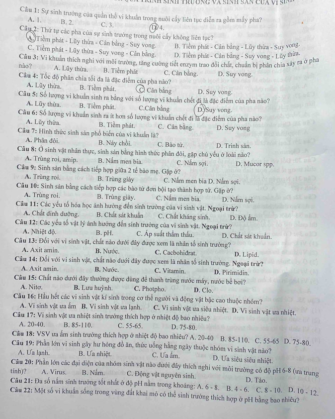 NH SÍNH TRưÔNG Và SíNH SAN CuA vị SiN 
Câu 1: Sự sinh trưởng của quần thể vi khuẩn trong nuôi cấy liên tục diễn ra gồm mấy pha?
A. 1. B. 2. C. 3. ①4.
Câu 2: Thứ tự các pha của sự sinh trưởng trong nuôi cấy không liên tục?
A. Tiềm phát - Lũy thừa - Cân bằng - Suy vong B. Tiềm phát - Cân bằng - Lũy thừa - Suy vong.
C. Tiềm phát - Lũy thừa - Suy vong - Cân bằng. D. Tiềm phát - Cân bằng - Suy vong - Lũy thừa.
Câu 3: Vi khuẩn thích nghi với môi trường, tăng cường tiết enzym trao đổi chất, chuẩn bị phân chia xảy ra ở pha
nào? A. Lũy thừa. B. Tiềm phát C. Cân bằng. D. Suy vong.
Câu 4: Tốc độ phân chia tối đa là đặc điểm của pha nào?
A. Lũy thừa. B. Tiềm phát.  Cân bằng D. Suy vong.
Câu 5: Số lượng vi khuẩn sinh ra bằng với số lượng vi khuẩn chết đi là đặc điểm của pha nào?
A. Lũy thừa. B. Tiềm phát. C.Cân bằng D. Suy vong.
Câu 6: Số lượng vi khuẩn sinh ra ít hơn số lượng vi khuẩn chết đi là đặc điểm của pha nào?
A. Lũy thừa. B. Tiểm phát. C. Cân bằng. D. Suy vong
Câu 7: Hình thức sinh sản phổ biến của vi khuẩn là?
A. Phân đội. B. Nảy chồi. C. Bào tử. D. Trinh sản.
Câu 8: Ở sinh vật nhân thực, sinh sản bằng hình thức phân đôi, gặp chủ yếu ở loài nào?
A. Trùng roi, amip. B. Nấm men bia. C. Nấm sợi. D. Mucor spp.
Câu 9: Sinh sản bằng cách tiếp hợp giữa 2 tế bào mẹ. Gặp ở?
A. Trùng roi. B. Trùng giày C. Nấm men bia D. Nấm sợi.
Câu 10: Sinh sản bằng cách tiếp hợp các bào tử đơn bội tạo thành hợp tử. Gặp ở?
A. Trùng roi. B. Trùng giày. C. Nấm men bia. D. Nấm sợi.
Câu 11: Các yếu tố hóa học ảnh hưởng đến sinh trưởng của vi sinh vật. Ngoại trừ?
A. Chất dinh dưỡng. B. Chất sát khuẩn C. Chất kháng sinh. D. Độ ẩm.
Câu 12: Các yếu tố vật lý ảnh hưởng đến sinh trưởng của vi sinh vật. Ngoại trừ?
A. Nhiệt độ. B. pH. C. Áp suất thầm thấu. D. Chất sát khuẩn.
Câu 13: Đối với vi sinh vật, chất nào dưới đây được xem là nhân tố sinh trưởng?
A. Axit amin. B. Nước. C. Cacbohidrat. D. Lipid.
Câu 14: Đối với vi sinh vật, chất nào dưới đây được xem là nhân tố sinh trưởng. Ngoại trừ?
A. Axit amin. B. Nước. C. Vitamin. D. Pirimidin.
Câu 15: Chất nào dưới đây thường được dùng đề thanh trùng nước máy, nước bề bơi?
A. Nitσ. B. Lưu huỳnh. C. Photpho. D. Clo.
Câu 16: Hầu hết các vi sinh vật kí sinh trong cơ thể người và động vật bậc cao thuộc nhóm?
A. Vi sinh vật ưa ẩm B. Vi sinh vật ưa lạnh. C. Vi sinh vật ưa siêu nhiệt. D. Vi sinh vật ưa nhiệt.
Câu 17: Vi sinh vật ưa nhiệt sinh trưởng thích hợp ở nhiệt độ bao nhiêu?
A. 20-40. B. 85-110. C. 55-65. D. 75-80.
Câu 18: VSV ưa ấm sinh trưởng thích hợp ở nhiệt độ bao nhiêu? A. 20-40 B. 85-110. C. 55-65 D. 75-80.
Câu 19: Phần lớn vi sinh gây hư hỏng đồ ăn, thức uống hằng ngày thuộc nhóm vi sinh vật nào?
A. Ưa lạnh. B. Ưa nhiệt. C. Ưa ấm. D. Ưa siêu siêu nhiệt.
Câu 20: Phần lớn các đại diện của nhóm sinh vật nào dưới đây thích nghi với môi trường có độ pH 6-8 (ưa trung
tính)? A. Virus. B. Nấm.  C. Động vật nguyên sinh. D. Tảo.
Câu 21: Đa số nấm sinh trưởng tốt nhất ở độ pH nằm trong khoảng: A. 6 - 8. B. 4 - 6. C. 8 - 10. D. 10 - 12.
Câu 22: Một số vi khuẩn sống trong vùng đất khai mỏ có thể sinh trưởng thích hợp ở pH bằng bao nhiêu?