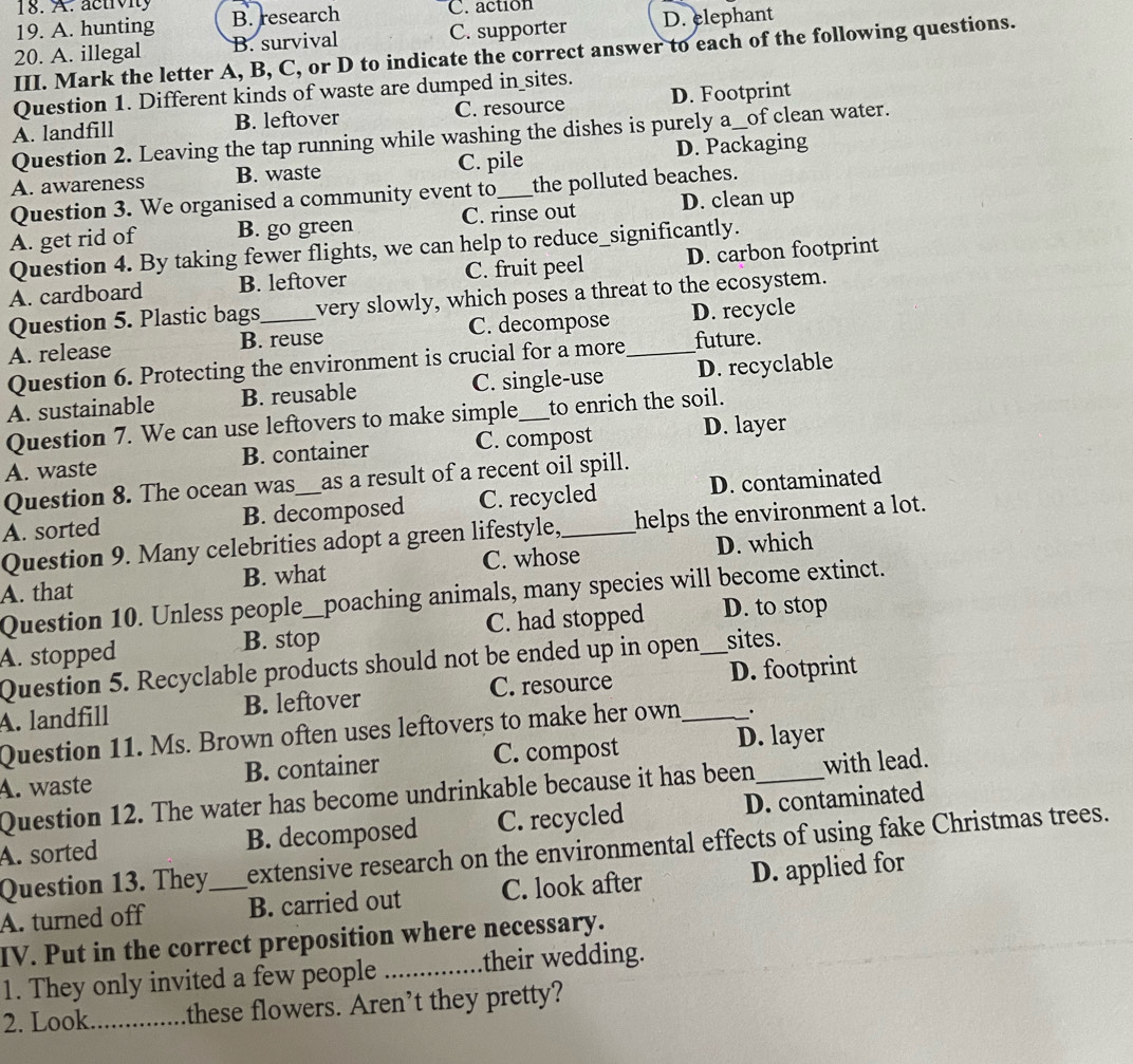 ac t v i y
19. A. hunting B. research C. action
20. A. illegal B. survival C. supporter D. elephant
III. Mark the letter A, B, C, or D to indicate the correct answer to each of the following questions.
Question 1. Different kinds of waste are dumped in_sites.
A. landfill B. leftover C. resource D. Footprint
Question 2. Leaving the tap running while washing the dishes is purely a_of clean water.
A. awareness B. waste C. pile D. Packaging
Question 3. We organised a community event to the polluted beaches.
A. get rid of B. go green C. rinse out D. clean up
Question 4. By taking fewer flights, we can help to reduce_significantly.
A. cardboard B. leftover C. fruit peel D. carbon footprint
Question 5. Plastic bags_ very slowly, which poses a threat to the ecosystem.
A. release B. reuse C. decompose _D. recycle
Question 6. Protecting the environment is crucial for a more future.
A. sustainable B. reusable C. single-use D. recyclable
Question 7. We can use leftovers to make simple to enrich the soil.
A. waste B. container C. compost D. layer
Question 8. The ocean was_ as a result of a recent oil spill.
A. sorted B. decomposed C. recycled D. contaminated
Question 9. Many celebrities adopt a green lifestyle, helps the environment a lot.
A. that B. what C. whose D. which
Question 10. Unless people__poaching animals, many species will become extinct.
A. stopped B. stop_ C. had stopped _D. to stop
Question 5. Recyclable products should not be ended up in open sites.
A. landfill B. leftover C. resource _D. footprint
Question 11. Ms. Brown often uses leftovers to make her own .
A. waste B. container C. compost D. layer
Question 12. The water has become undrinkable because it has been with lead.
A. sorted B. decomposed C. recycled D. contaminated
Question 13. They extensive research on the environmental effects of using fake Christmas trees.
A. turned off _B. carried out C. look after D. applied for
IV. Put in the correct preposition where necessary.
1. They only invited a few people _their wedding.
2. Look _these flowers. Aren’t they pretty?