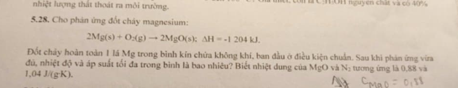 nhiệt lượng thất thoát ra môi trường. là CHOH nguyen chất và có 40%
5.28. Cho phân ứng đốt cháy magnesium:
2Mg(s)+O_2(g)to 2MgO(s);Delta H=-1204kJ. 
Đốt chảy hoàn toàn 1 lá Mg trong bình kín chứa không khí, ban đầu ở điều kiện chuẩn. Sau khi phản ứng vừra 
đủ, nhiệt độ và áp suất tối đa trong bình là bao nhiêu? Biết nhiệt dung của MgO và N_2 tương ứng là 0,88 và
1,04 J/(g·K).