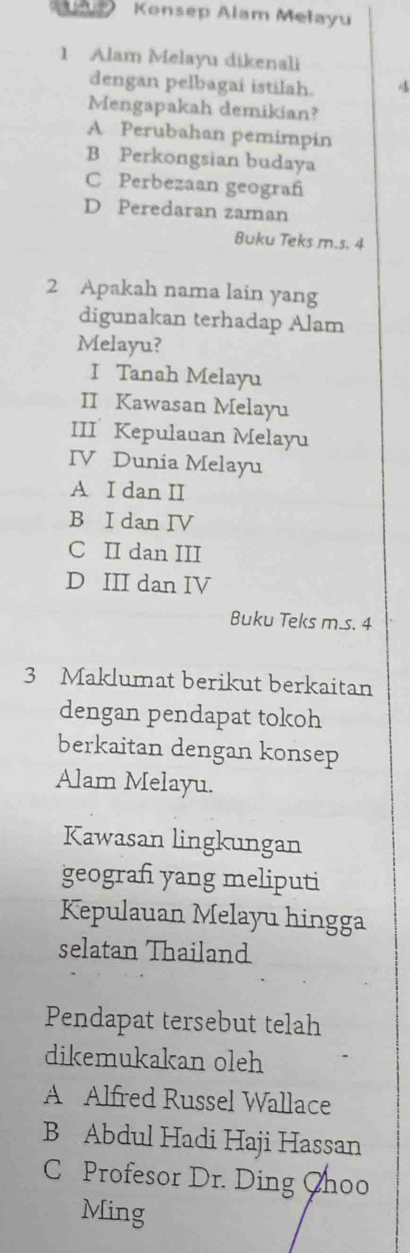 Konsep Alam Melayu
1 Alam Melayu dikenali
dengan pelbagai istilah. 4
Mengapakah demikian?
A Perubahan pemimpin
B Perkongsian budaya
C Perbezaan geograf
D Peredaran zaman
Buku Teks m.s. 4
2 Apakah nama lain yang
digunakan terhadap Alam
Melayu?
I Tanah Melayu
II Kawasan Melayu
III Kepulauan Melayu
IV Dunia Melayu
A I dan II
B I dan IV
C II dan III
D III dan IV
Buku Teks m.s. 4
3 Maklumat berikut berkaitan
dengan pendapat tokoh
berkaitan dengan konsep
Alam Melayu.
Kawasan lingkungan
geograf yang meliputi
Kepulauan Melayu hingga
selatan Thailand
Pendapat tersebut telah
dikemukakan oleh
A Alfred Russel Wallace
B Abdul Hadi Haji Hassan
C Profesor Dr. Ding Choo
Ming