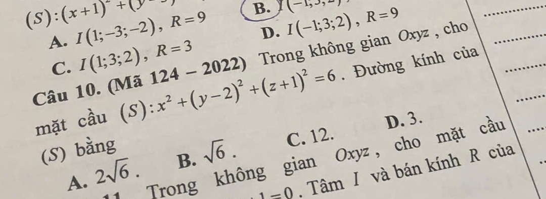 :(x+1)^-+(y-
D. I(-1;3;2), R=9
A. I(1;-3;-2), R=9 B. y(-1,3,-)
C. I(1;3;2), R=3
Câu 10. (Mã 124-2022) Trong không gian Oxyz , cho
mặt cầu (S):x^2+(y-2)^2+(z+1)^2=6. Đường kính của
D. 3.
(S) bằng
A. 2sqrt(6). B. sqrt(6). C. 12.
Trong không gian Oxyz, cho mặt cầu
1=0. Tâm I và bán kính R của