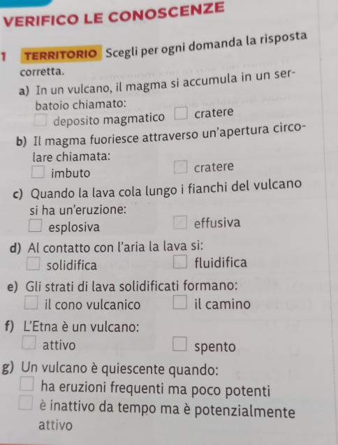 VERIFICO LE CONOSCENZE
1 TERRITORIO Scegli per ogni domanda la risposta
corretta.
a) In un vulcano, il magma si accumula in un ser-
batoio chiamato:
deposito magmatico cratere
b) Il magma fuoriesce attraverso un’apertura circo-
lare chiamata:
imbuto cratere
c) Quando la lava cola lungo i fianchi del vulcano
si ha un'eruzione:
esplosiva effusiva
d) Al contatto con l’aria la lava si:
solidifica fluidifica
e) Gli strati di lava solidificati formano:
il cono vulcanico il camino
f) L'Etna è un vulcano:
attivo spento
g) Un vulcano è quiescente quando:
ha eruzioni frequenti ma poco potenti
è inattivo da tempo ma è potenzialmente
attivo