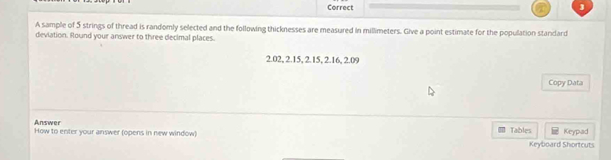 Correct 
A sample of 5 strings of thread is randomly selected and the following thicknesses are measured in millimeters. Give a point estimate for the population standard 
deviation. Round your answer to three decimal places.
2.02, 2.15, 2.15, 2.16, 2.09
Copy Data 
Answer 
How to enter your answer (opens in new window) Tables Keyboard Shortcuts Keypad