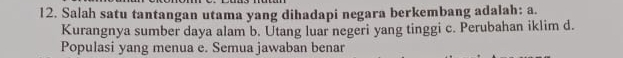 Salah satu tantangan utama yang dihadapi negara berkembang adalah: a.
Kurangnya sumber daya alam b. Utang luar negeri yang tinggi c. Perubahan iklim d.
Populasi yang menua e. Semua jawaban benar