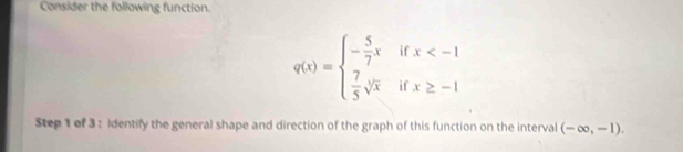 Consider the following function.
q(x)=beginarrayl - 5/7 x  7/5 sqrt[3](x)endarray. beginarrayr x
Step 1 of 3: identify the general shape and direction of the graph of this function on the interval (-∈fty ,-1).