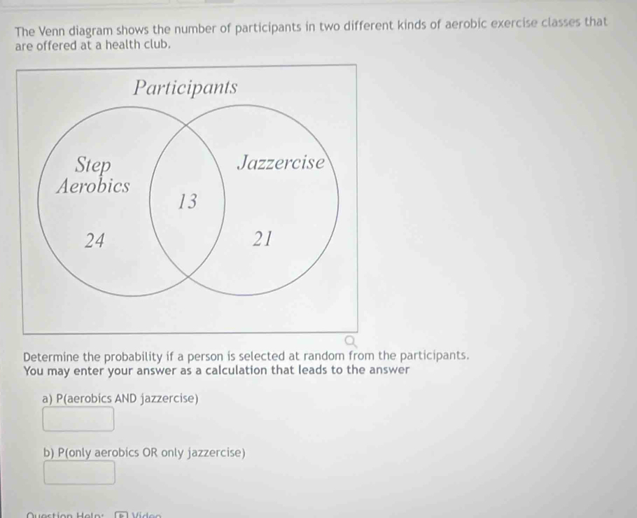 The Venn diagram shows the number of participants in two different kinds of aerobic exercise classes that
are offered at a health club.
Determine the probability if a person is selected at random from the participants.
You may enter your answer as a calculation that leads to the answer
a) P(aerobics AND jazzercise)
b) P(only aerobics OR only jazzercise)
Question eln Viden