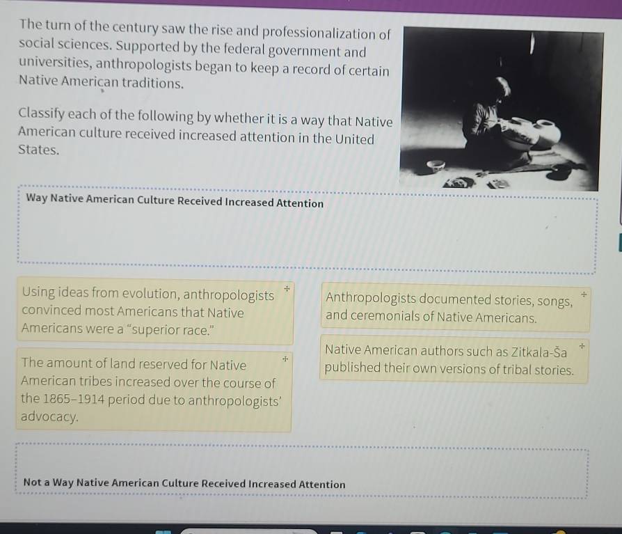 The turn of the century saw the rise and professionalization of
social sciences. Supported by the federal government and
universities, anthropologists began to keep a record of certain
Native American traditions.
Classify each of the following by whether it is a way that Native
American culture received increased attention in the United
States.
t9
Way Native American Culture Received Increased Attention
+
Using ideas from evolution, anthropologists Anthropologists documented stories, songs,
convinced most Americans that Native and ceremonials of Native Americans.
Americans were a “superior race.”
Native American authors such as Zitkala-Ša *
The amount of land reserved for Native + published their own versions of tribal stories.
American tribes increased over the course of
the 1865-1914 period due to anthropologists’
advocacy.
Not a Way Native American Culture Received Increased Attention