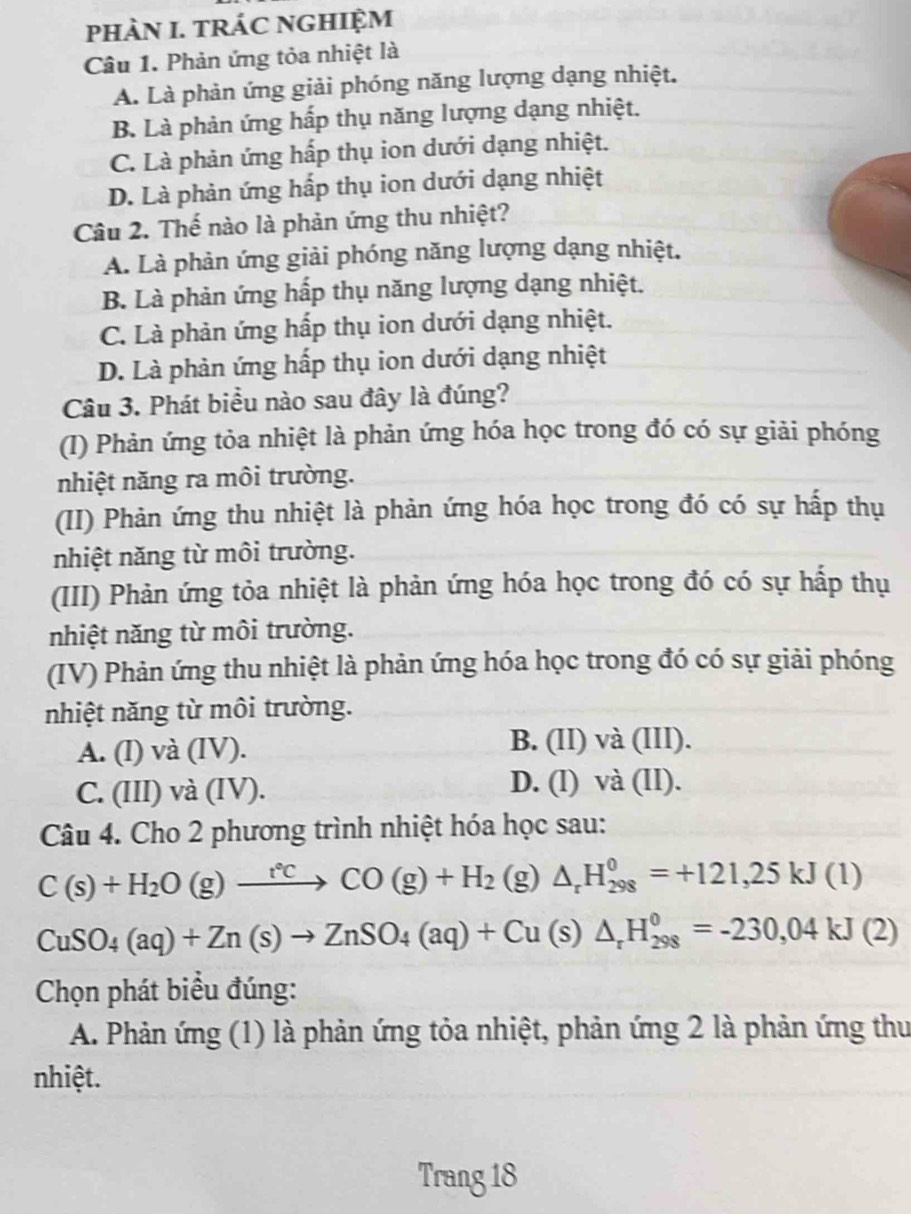 pHÀN I. TRÁC NGHIỆM
Câu 1. Phản ứng tỏa nhiệt là
A. Là phản ứng giải phóng năng lượng dạng nhiệt.
B. Là phản ứng hấp thụ năng lượng dạng nhiệt.
C. Là phản ứng hấp thụ ion dưới dạng nhiệt.
D. Là phản ứng hấp thụ ion dưới dạng nhiệt
Câu 2. Thế nào là phản ứng thu nhiệt?
A. Là phản ứng giải phóng năng lượng dạng nhiệt.
B. Là phản ứng hấp thụ năng lượng dạng nhiệt.
C. Là phản ứng hấp thụ ion dưới dạng nhiệt.
D. Là phản ứng hấp thụ ion dưới dạng nhiệt
Câu 3. Phát biểu nào sau đây là đúng?
(I) Phản ứng tỏa nhiệt là phản ứng hóa học trong đó có sự giải phóng
nhiệt năng ra môi trường.
(II) Phản ứng thu nhiệt là phản ứng hóa học trong đó có sự hấp thụ
nhiệt năng từ môi trường.
(III) Phản ứng tỏa nhiệt là phản ứng hóa học trong đó có sự hấp thụ
nhiệt năng từ môi trường.
(IV) Phản ứng thu nhiệt là phản ứng hóa học trong đó có sự giải phóng
nhiệt năng từ môi trường.
A. (l) và (IV). B. (II) và (III).
C. (III) và (IV). D. (l) và (II).
Câu 4. Cho 2 phương trình nhiệt hóa học sau:
C(s)+H_2O(g)xrightarrow r°CCO(g)+H_2 (g) △ _rH_(298)^0=+121,25kJ(1)
CuSO_4(aq)+Zn(s)to ZnSO_4(aq)+Cu(s)△ _rH_(298)^0=-230,04kJ(2)
Chọn phát biểu đúng:
A. Phản ứng (1) là phản ứng tỏa nhiệt, phản ứng 2 là phản ứng thư
nhiệt.
Trang 18