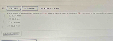 DETAILS MY NOTES MCKTRIGB 2.4.058.
If the angle of elevation to the sun is 92,4 feet 72.4° when a flagpole casts a shadow o P =4^2 , what is the height of the feopoe
93.0 feet
97,6 feet
93.6 feet
Submit Answet