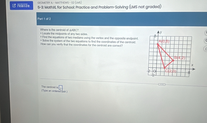 GEOMETRY A. - MATTHEWS - 02 (LMS)
U realize 5-3: MathXL for School: Practice and Problem-Solving (LMS not graded)
Part 1 of 2
Where is the centroid of △ ABC 7
Locate the midpoints of any two sides. 
Find the equations of two medians using the vertex and the opposite endpoint.
Solve the system of the two equations to find the coordinates of the centroid.
How can you verify that the coordinates for the centroid are correct?
  
The centroid is □
(Type an ordered pair.)