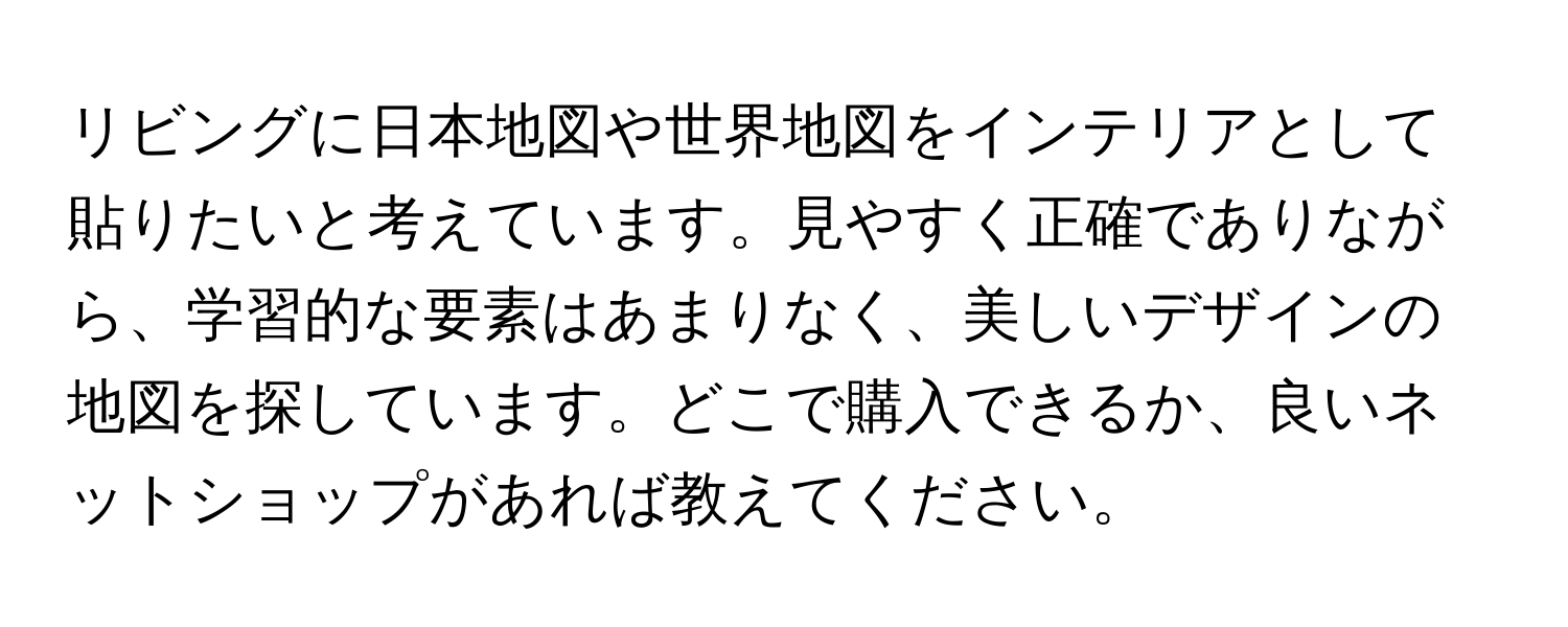 リビングに日本地図や世界地図をインテリアとして貼りたいと考えています。見やすく正確でありながら、学習的な要素はあまりなく、美しいデザインの地図を探しています。どこで購入できるか、良いネットショップがあれば教えてください。