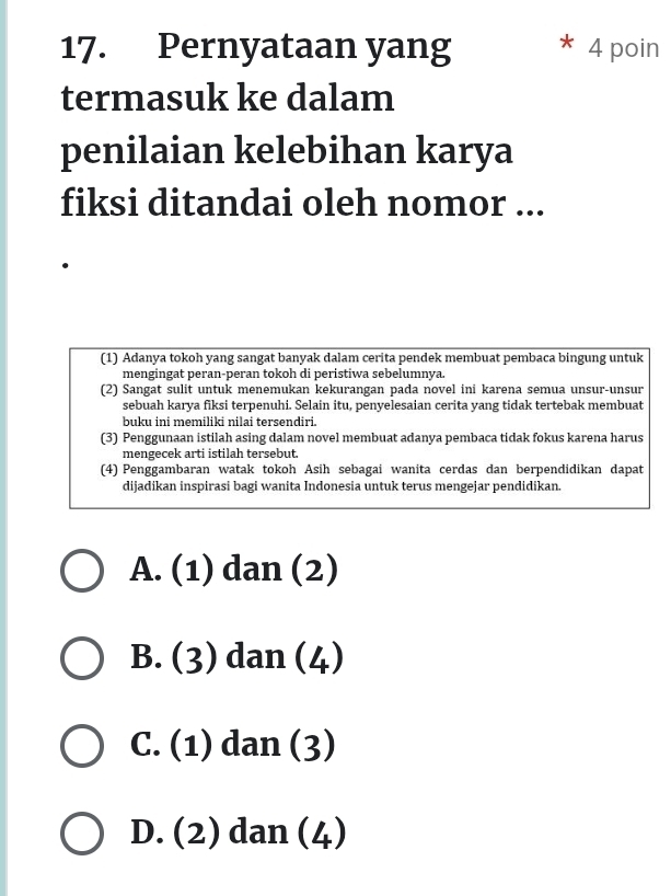 Pernyataan yang * 4 poin
termasuk ke dalam
penilaian kelebihan karya
fiksi ditandai oleh nomor ...
(1) Adanya tokoh yang sangat banyak dalam cerita pendek membuat pembaca bingung untuk
mengingat peran-peran tokoh di peristiwa sebelumnya.
(2) Sangat sulit untuk menemukan kekurangan pada novel ini karena semua unsur-unsur
sebuah karya fiksi terpenuhi. Selain itu, penyelesaian cerita yang tidak tertebak membuat
buku ini memiliki nilai tersendiri.
(3) Penggunaan istilah asing dalam novel membuat adanya pembaca tidak fokus karena harus
mengecek arti istilah tersebut.
(4) Penggambaran watak tokoh Asih sebagai wanita cerdas dan berpendidikan dapat
dijadikan inspirasi bagi wanita Indonesia untuk terus mengejar pendidikan.
A. (1) dan (2)
B. (3) dan (4)
C. (1) dan (3)
D. (2) dan (4)