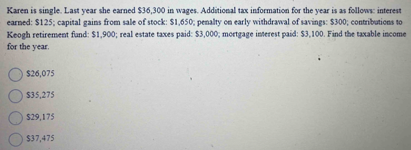 Karen is single. Last year she earned $36,300 in wages. Additional tax information for the year is as follows: interest
earned: $125; capital gains from sale of stock: $1,650; penalty on early withdrawal of savings: $300; contributions to
Keogh retirement fund: $1,900; real estate taxes paid: $3,000; mortgage interest paid: $3,100. Find the taxable income
for the year.
$26,075
$35,275
$29,175
$37,475