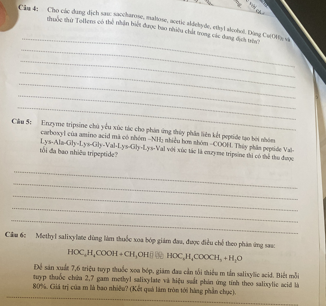 Cho các dung dịch sau: saccharose, maltose, acetic aldehyde, ethyl alcohol. Dùng Cu(OH)_2 v_a^(2
_ 
thuốc thử Tollens có thể nhận biết được bao nhiêu chất trong các dung dịch trên? 
_ 
_ 
_ 
_ 
_ 
, 
_ 
Câu 5: Enzyme tripsine chủ yếu xúc tác cho phản ứng thủy phân liên kết peptide tạo bởi nhóm 
carboxyl của amino acid mà có nhóm -NH_2) nhiều hơn nhóm -COOH. Thủy phân peptide Val- 
Lys-Ala-Gly-Lys-Gly-Val-Lys-Gly-Lys-Val với xúc tác là enzyme tripsine thì có thể thu được 
tối đa bao nhiêu tripeptide? 
_ 
_ 
_ 
_ 
_ 
Câu 6: Methyl salixylate dùng làm thuốc xoa bóp giảm đau, được điều chế theo phản ứng sau:
HOC_6H_4COOH+ ( _  H, OH□ HOC_6H_4COOCH_3+H_2O
Để sản xuất 7, 6 triệu tuyp thuốc xoa bóp, giảm đau cần tối thiểu m tấn salixylic acid. Biết mỗi 
tuyp thuốc chứa 2, 7 gam methyl salixylate và hiệu suất phản ứng tính theo salixylic acid là 
__
80%. Giá trị của m là bao nhiêu? (Kết quả làm tròn tới hàng phần chục).
