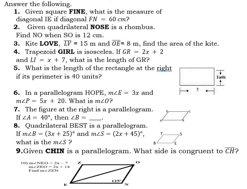 Answer the following.
1. Given square FINE, what is the measure of
diagonal IE if diagonal FN=60cm ?
2. Given quadrilateral NOSE is a rhombus.
Find NO when SO is 12 cm.
3. Kite LOVE, overline LV=15m and overline OE=8m , find the area of the kite.
4. Trapezoid GIRL is isosceles. If GR=2x+2
and LI=x+7 , what is the length of GR?
5. What is the length of the rectangle at the right
if its perimeter is 40 units? 
6. In a parallelogram HOPE, m∠ E=3x and
m∠ P=5x+20. What is m∠ O ?
7. The figure at the right is a parallelogram.
If ∠ A=40° , then ∠ B= _.
8. Quadrilateral BEST is a parallelogram.
If m∠ B=(3x+25)^circ  and m∠ S=(2x+45)^circ ,
what is the m∠ S ?
9.Given CHIN is a parallelogram. What side is congruent to overline CH ?
10) m∠ NEO=2x-7
m∠ ZEO-2x+14
Find m∠ ZEN