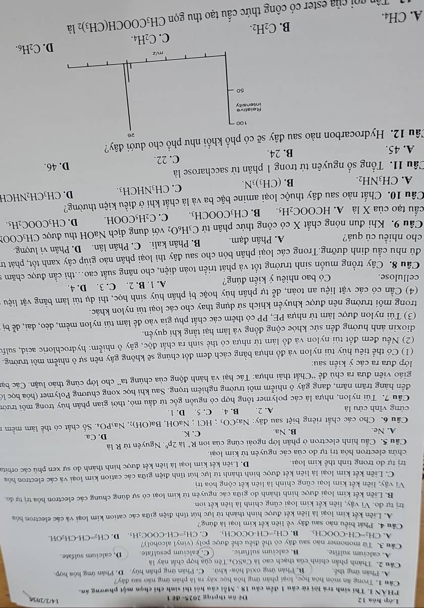 Lớp hóa 12 Đê ôn thptqg 2025- đề 1
14/2/2026
PHẢN I. Thí sinh trả lời từ câu 1 đến câu 18 , Mỗi câu hồi thí sinh chỉ chọn một phương án.
Câu 1. Trong ăn mòn hóa học, loại phản ứng hóa học xây ra là phản ứng nào sau đây?
A. Phân ứng thế B. Phản ứng oxid hóa- khử. C. Phản ứng phân hủy. D. Phản ứng hóa hợp.
Câu 2. Thành phần chính của thạch cao là CaSO₄.Tên của hợp chất này là
A. calcium sulfite. B. calcium sulfuric. C. calcium pesulfate. D. calcium sulfate.
Câu 3. Từ monomer nào sau đây có thể điều chế được poly (vinyl alcohol)?
A. CH₂=CH· COOCH_3 B. CH_2=CH-OCOCH_3 C. CH₂=CH-COOC₂H₅. D. CH₂=CH-CH₂OH.
Câu 4. Phát biểu nào sau đây về liên kết kim loại là đúng?
A. Liên kết kim loại là liên kết được hình thành từ lực hút tĩnh điện giữa các cation kim loại và các electron hóa
trị tự do. Vì vậy, liên kết kim loại cũng chính là liên kết ion
B. Liên kết kim loại được hình thành do giữa các nguyên tử kim loại có sự dùng chung các electron hóa trị tự đo
Vì vậy, liên kết kim loại cũng chính là liên kết cộng hóa trị.
C. Liên kết kim loại là liên kết được hình thành từ lực hút tĩnh điện giữa các cation kim loại và các electron hóa
trị tự do trong tinh thể kim loại. D. Liên kết kim loại là liên kết được hình thành do sự xen phủ các orbita
chứa electron hóa trị tự do của các nguyên tử kim loại.
Cầu 5. Cấu hình electron ở phân lớp ngoài cùng của ion R^+1 2p^6.  Nguyên tử R là
A. Ne. B. Na. C. K. D. Ca.
Câu 6. Cho các chất riêng biệt sau đây: Na_2CO_3;HCl;NaOH,Ba(OH)_2, 2, Na3PO4. Số chất có thể làm mềm 1
cứng vĩnh cửu là A. 2. B. 4. C. 5. D. 1.
Câu 7. Túi nylon, nhựa là các polymer tổng hợp có nguồn gốc từ dầu mỏ, thời gian phân hủy trong môi trười
đến hàng trăm năm, đang gây ô nhiễm môi trường nghiêm trọng. Sau khi học xong chương Polymer (hóa học lỏ
giáo viên đưa ra chủ đề “Chất thải nhựa: Tác hại và hành động của chúng ta” cho lớp cùng thảo luận. Các bạn
lớp đưa ra các ý kiển sau:
(1) Có thể tiêu hủy túi nylon và đồ nhựa bằng cách đem đốt chúng sẽ không gây nên sự ô nhiễm môi trường.
(2) Nếu đem đốt túi nylon và đồ làm từ nhựa có thể sinh ra chất độc, gây ô nhiễm: hydrochloric acid, sulfu
dioxin ảnh hưởng đến sức khỏe cộng đồng và làm hại tầng khí quyền.
(3) Túi nylon được làm từ nhựa PE, PP có thêm các chất phụ gia vào để làm túi nylon mềm, dẻo, dai, dễ bị
trong môi trường nên được khuyến khích sử dụng thay cho các loại túi nylon khác.
(4) Cần có các vật liệu an toàn, dễ tự phân hủy hoặc bị phân hủy sinh học, thí dụ túi làm bằng vật liệu
cellulose. Có bao nhiêu ý kiến đúng? A. 1. B. 2. C. 3. D. 4.
Câu 8. Cây trồng muốn sinh trưởng tốt và phát triển toàn diện, cho năng suất cao..thì cần được chăm 9
đủ nhu cầu dinh dưỡng.Trong các loại phân bón cho sau đây thì loại phân nào giúp cây xanh tốt, phát tr
cho nhiều củ quả? A. Phân đạm. B. Phân kali. C. Phân lân. D. Phân vi lượng.
Câu 9. Khi đun nóng chất X có công thức phân tử C_3H_6O_2 với dung dịch NaOH thu được CH₃COO
cấu tạo của X là A. l HCOOC_2H_5. B. CH_3COOCH_3. C. C_2H_5COOH. D. CH_3COOC_2H_5.
Câu 10. Chất nào sau đây thuộc loại amine bậc ba và là chất khí ở điều kiện thường?
B. D. CH₃CH₂NHCH
C. CH_3NHCH_3.
A. CH_3NH_2. (CH_3)_3N.
Câu 11. Tổng số nguyên tử trong 1 phân tử saccharose là
D. 46.
A. 45. B. 24. C. 22.
Câu 12. Hydrocarbon nào sau đây sẽ có phổ khối như phổ cho dưới đây?
26
100
50
m/z
D. C_2H_6.
C. C_2H_4.
B. C_2H_2.
A. CH4.
Tôn gọi của ester có công thức cầu tạo thu gọn CH_3COOCH(CH_3)_2la