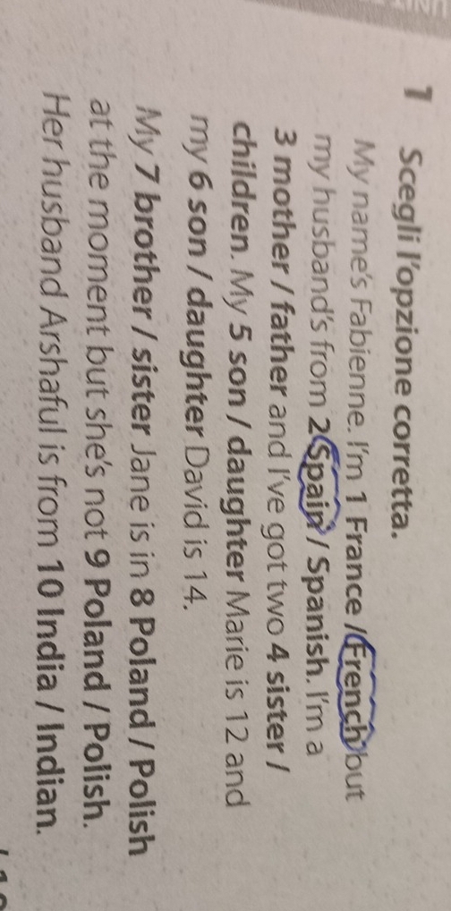 Scegli l’opzione corretta. 
My name's Fabienne. I'm 1 France / French but 
my husband's from 2 Spain / Spanish. I'm a
3 mother / father and I've got two 4 sister / 
children. My 5 son / daughter Marie is 12 and 
my 6 son / daughter David is 14. 
My 7 brother / sister Jane is in 8 Poland / Polish 
at the moment but she's not 9 Poland / Polish. 
Her husband Arshaful is from 10 India / Indian.