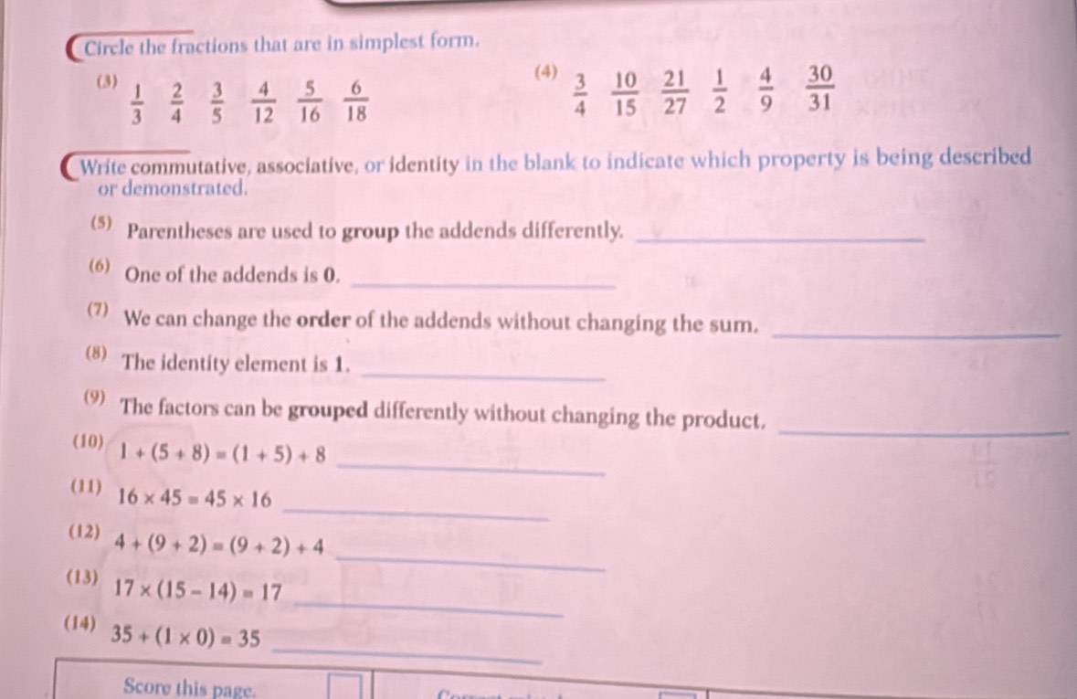 Circle the fractions that are in simplest form. 
(4) 
(3)  1/3   2/4   3/5   4/12   5/16   6/18   3/4   10/15   21/27   1/2   4/9   30/31 
Write commutative, associative, or identity in the blank to indicate which property is being described 
or demonstrated. 
(5) Parentheses are used to group the addends differently._ 
_ 
(6) One of the addends is 0. 
(7) We can change the order of the addends without changing the sum._ 
_ 
(8) The identity element is 1. 
_ 
9) The factors can be grouped differently without changing the product. 
_ 
(10) 1+(5+8)=(1+5)+8
_ 
(11) 16* 45=45* 16
_ 
(12) 4+(9+2)=(9+2)+4
_ 
(13) 17* (15-14)=17
_ 
(14) 35+(1* 0)=35
Score this page.