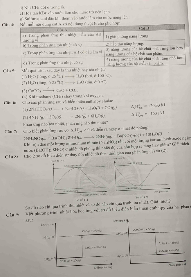 Khí CH₄ đốt ở trong lò.
e) Hòa tan KBr vào nước làm cho nước trở nên lạnh.
g) Sulfuric acid đặc khi thêm vào nước làm cho nước nóng lên.
Cdung ở cột B cho phù hợp:
Câu 5: Mỗi quá trình sau đây là thu nhiệt hay tỏa nhi
(1) H_2O (lòng, ở 25°C)to H_2O(hsigma i,hat c 100°C).
(2) H_2O (lỏng, ở 25°C)to H_2O(rdot an,j0°C).
(3) CaCO_3xrightarrow I°CaO+CO_2.
(4) Khí methane (CH_4) cháy trong khí oxygen.
Câu 6: Cho các phản ứng sau và biến thiên enthalpy chuẩn:
(1) 2NaHCO_3(s)to Na_2CO_3(s)+H_2O(l)+CO_2(g) △ _rH_(298)°=+20,33kJ
(2) 4NH_3(g)+3O_2(g)to 2N_2(g)+6H_2O(l) △ _rH_(298)°=-1531kJ
Phản ứng nào tôa nhiệt, phản ứng nào thu nhiệt?
Câu 7: Cho biết phản ửng sau có △ _rH_(298)^o>0 và diễn ra ngay ở nhiệt độ phòng:
2NH_4NO_3(s)+Ba(OH)_2.8H_2O(s)to 2NH_3(aq)+Ba(NO_3)_2(aq)+10H_2O(l) vắn với một lượng barium hydroxide ngậm
Khi trộn đều một lượng ammonium nitrate (NH_4NO_3)
nước (Ba(OH)_2.8H_2O) ở nhiệt độ phòng thì nhiệt độ của hỗn hợp sẽ tăng hay giảm? Giải thích.
Câu 8: Cho 2 sơ đồ biểu diễn sự thay đồi nhiệt độ theo thời gian của phản ứng (1) và (2).
("C)
Sơ đỗ (1) Sơ do (2)
Sơ đồ nào chỉ quá trình thu nhiệt và sơ đồ nào chỉ quá trình tỏa nhiệt. Giải thích?
Câu 9: Viết phương trình nhiệt hóa học ứng với sơ đồ biểu diễn biển thiên enthalpy của hai phản t
sau: Enthalpy, kJ
Enthaipy kJ
Cl_1O(g)+3F_1O(g)
2CH_3OH_4ll+3O_2(g)
△ H_(min)°(cd)
,H_(200)°60
△ H_m^(+=-1450kJ
△ H_x>=+394.1k)=+394.1kJ
2CO_2(g)+4H_2O(l)
△ H_m'(sp)
△ H_(min)°(cd) 2ClCl_3(g)+2O_2(g)
Chiêu phán ứng Chiêu phản ứng