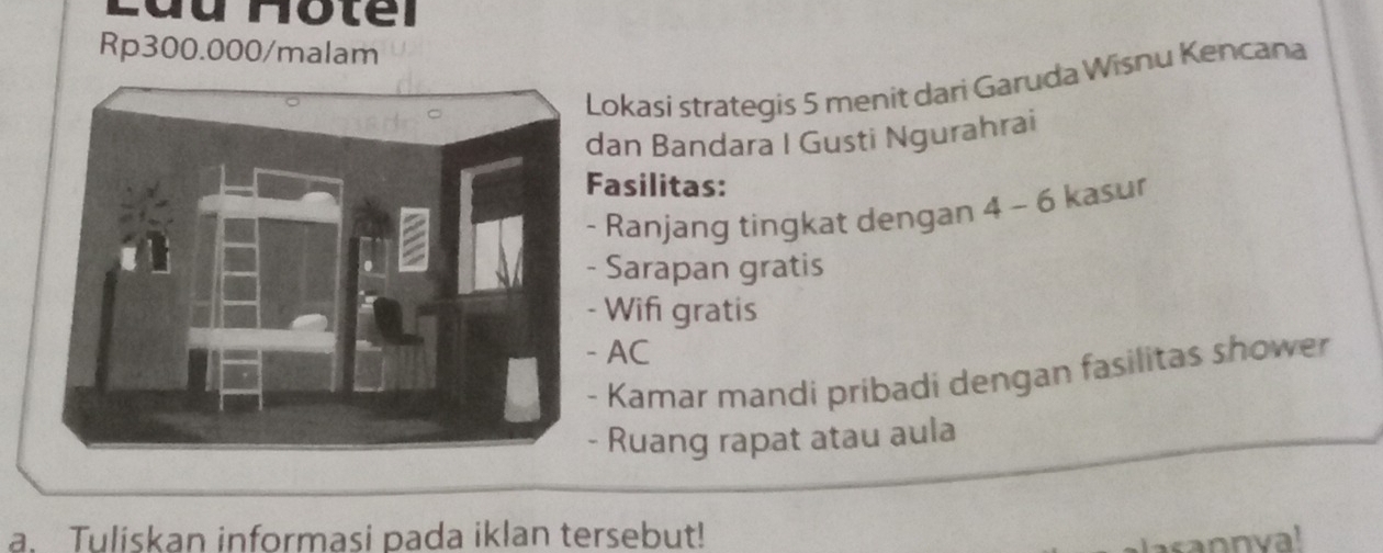 Rp300.000 /malam 
Lokasí strategis 5 menit dari Garuda Wisnu Kencana 
dan Bandara I Gusti Ngurahrai 
Fasilitas: 
- Ranjang tingkat dengan 4 - 6 kasur 
- Sarapan gratis 
- Wif gratis 
AC 
- Kamar mandi pribadi dengan fasilitas shower 
Ruang rapat atau aula 
a. Tuliskan informasi pada iklan tersebut! 
asannya!