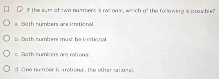 If the sum of two numbers is rational, which of the following is possible?
a. Both numbers are irrational.
b. Both numbers must be irrational.
c. Both numbers are rational.
d. One number is irrational, the other rational.