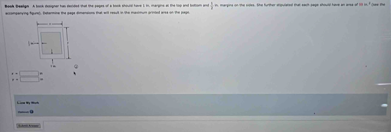 Book Design A book designer has decided that the pages of a book should have 1 in. margins at the top and bottom and  1/2  in, margins on the sides. She further stipulated that each page should have an area of 98 in^2 (see the 
accompanying fgure). Determine the page dimensions that will result in the maximum printed area on the page.
beginarrayr x=□ in y=□ inendarray
Ciow My Work