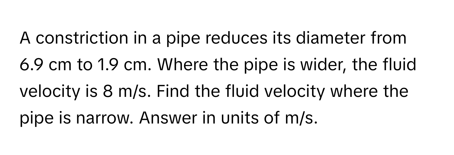 A constriction in a pipe reduces its diameter from 6.9 cm to 1.9 cm. Where the pipe is wider, the fluid velocity is 8 m/s. Find the fluid velocity where the pipe is narrow. Answer in units of m/s.