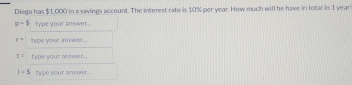 Diego has $1,000 in a savings account. The interest rate is 10% per year. How much will he have in total in 1 year
p=$ type your answer...
r= type your answer...
t= type your answer...
I=$ type your answer...