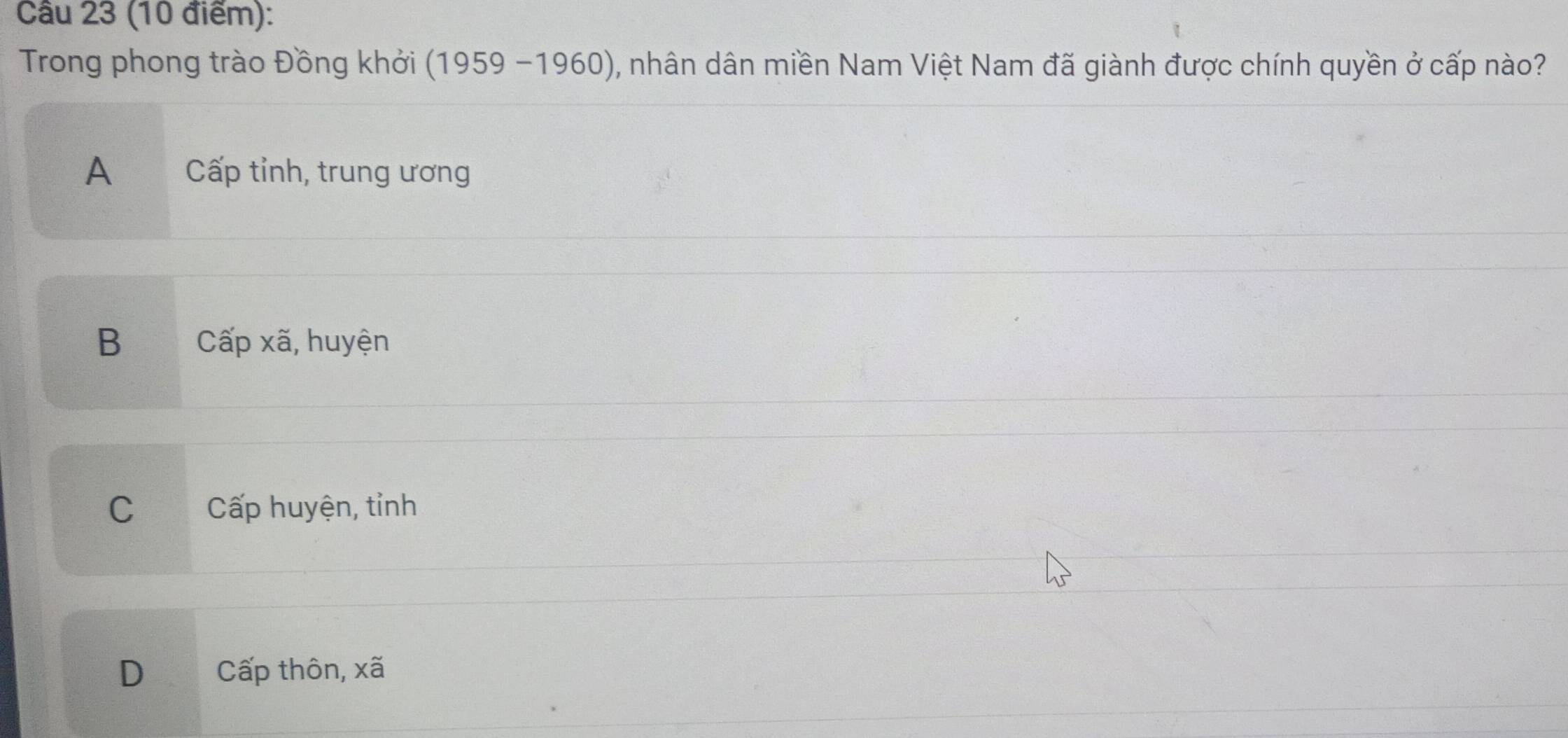 Cầu 23 (10 điểm):
Trong phong trào Đồng khởi (1959-1960) 0, nhân dân miền Nam Việt Nam đã giành được chính quyền ở cấp nào?
A Cấp tỉnh, trung ương
B Cwidehat ap i, huyện
C Cấp huyện, tỉnh
D Cấp thôn, xã