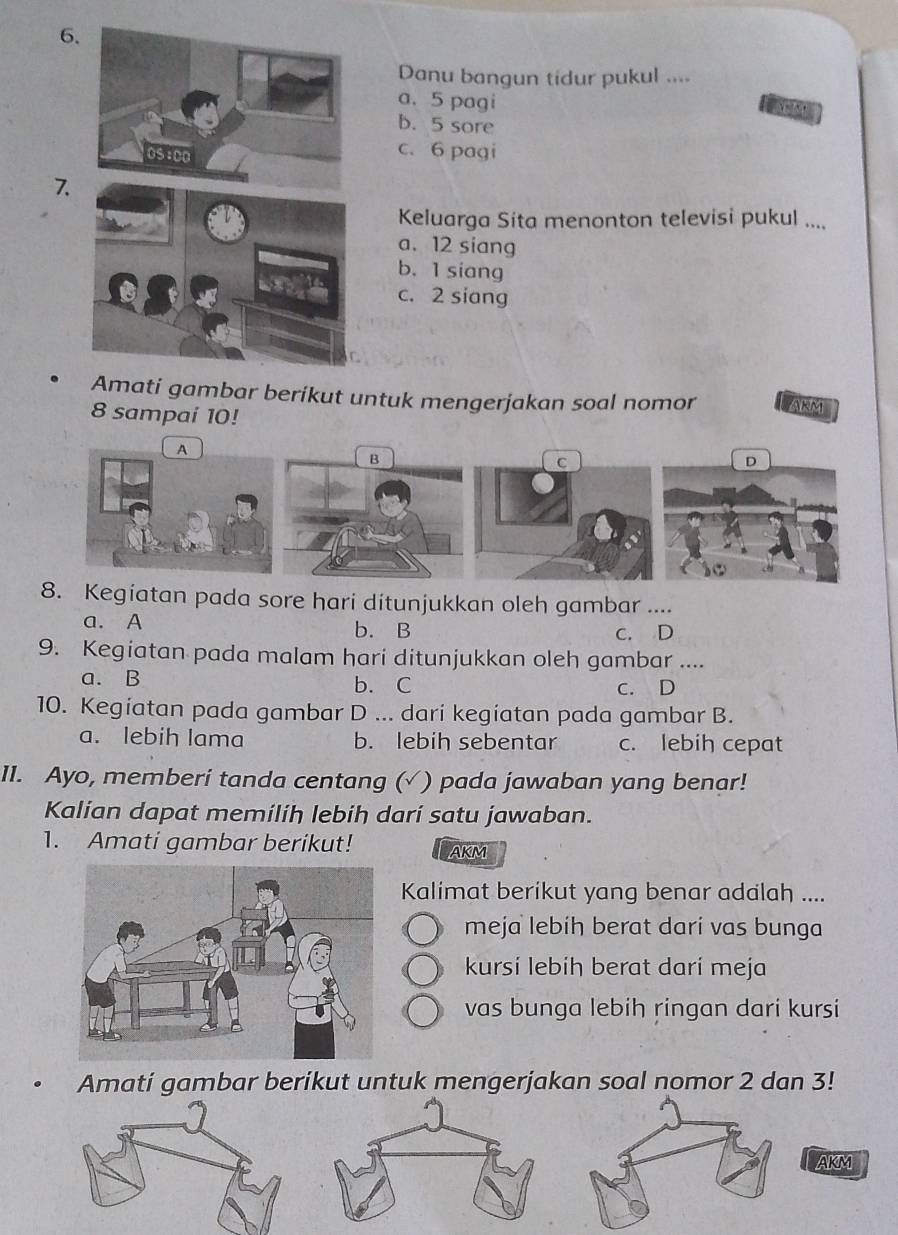 Danu bangun tidur pukul ....
a. 5 pagi
b. 5 sore
c. 6 pagi
7.
Keluarga Sita menonton televisi pukul ....
a. 12 siang
b. 1 siang
c. 2 siang
Amati gambar berikut untuk mengerjakan soal nomor ARM
8 sampai 10!
A
B
C
D
8. Kegiatan pada sore hari ditunjukkan oleh gambar ....
a. A b. B c. D
9. Kegiatan pada malam hari ditunjukkan oleh gambar ....
a. B b. C c. D
10. Kegiatan pada gambar D ... dari kegiatan pada gambar B.
a. lebih lama b. lebih sebentar c. lebih cepat
1I. Ayo, memberi tanda centang ( (√ ) pada jawaban yang benar!
Kalian dapat memilih lebih dari satu jawaban.
1. Amati gambar berikut! AKM
Kalimat berikut yang benar adalah ....
meja lebíh berat darí vas bunga
kursi lebih berat darí meja
vas bunga lebih ringan dari kursi
Amati gambar berikut untuk mengerjakan soal nomor 2 dan 3!
AKM