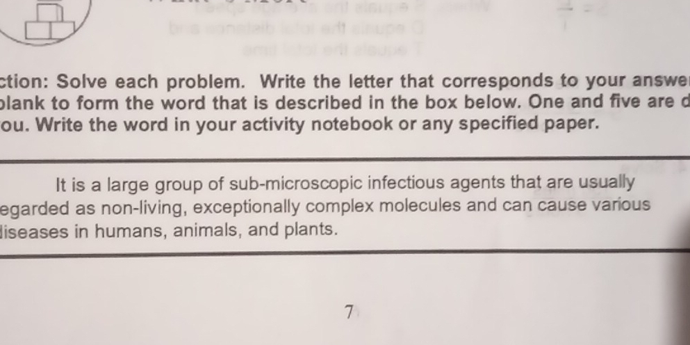 ction: Solve each problem. Write the letter that corresponds to your answe 
blank to form the word that is described in the box below. One and five are d 
ou. Write the word in your activity notebook or any specified paper. 
It is a large group of sub-microscopic infectious agents that are usually 
egarded as non-living, exceptionally complex molecules and can cause various 
diseases in humans, animals, and plants.