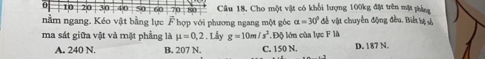 âu 18. Cho một vật có khối lượng 100kg đặt trên mặt phẳng
nằm ngang. Kéo vật bằng lực vector F hợp với phương ngang một góc alpha =30° đề vật chuyền động đều. Biết hệ số
ma sát giữa vật và mặt phẳng là mu =0,2. Lấy g=10m/s^2. Độ lớn của lực F là
A. 240 N. B. 207 N. C. 150 N. D. 187 N.