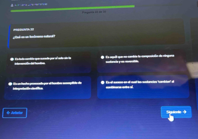 =r· x^-3-x^-3-x^-3-x^-
Pregunta 22 de 30
PREGUNTA 22
¿Qué es un fenômeno natural?
Es todo cambio que sucede por sí solo sin la Es aquél que no cambia la composición de nínguna
intervención del hombre. sustancia y es reversible.
Es un hecho provocado por el hombre suscepible de Es el suceso en ell cuall las sustancias 'cambian" al
Interpretación cienáfica. combinarse entre sí.
Anterior Siguiente