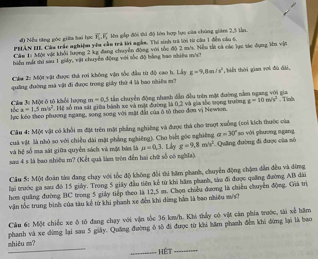 Nếu tăng góc giữa hai lực vector F_1,vector F_2 lên gấp đôi thì độ lớn hợp lực của chúng giảm 2,5 lần.
PHÀN III. Câu trắc nghiệm yêu cầu trả lời ngắn. Thí sinh trả lời từ câu 1 đến câu 6.
Câu 1: Một vật khối lượng 2 kg đang chuyển động với tốc độ 2 m/s. Nếu tất cả các lực tác dụng lên vật
biến mất thì sau 1 giây, vật chuyển động với tốc độ bằng bao nhiêu m/s?
Câu 2: Một vật được thả rơi không vận tốc đầu từ độ cao h. Lấy g=9,8m/s^2 , biết thời gian rơi đủ dài,
đuãng đường mà vật đi được trong giây thứ 4 là bao nhiêu m?
Câu 3: Một ô tô khối lượng m=0,5 tấn chuyển động nhanh dần đều trên mặt đường nằm ngang với gia
tốc a=1,5m/s^2 s. Hệ số ma sát giữa bánh xe và mặt đường là 0,2 và gia tốc trọng trường g=10m/s^2. Tính
lực kéo theo phương ngang, song song với mặt đất của ô tô theo đơn vị Newton.
Câu 4: Một vật có khối m đặt trên mặt phẳng nghiêng và được thả cho truợt xuống (coi kích thước của
cuả vật là nhỏ so với chiều dài mặt phẳng nghiêng). Cho biết góc nghiêng alpha =30° so với phương ngang
và hệ số ma sát giữa quyền sách và mặt bàn là mu =0,3. Lấy g=9,8m/s^2. Quãng đường đi được của nó
sau 4 s là bao nhiêu m? (Kết quả làm tròn đến hai chữ số có nghĩa).
Câu 5: Một đoàn tàu đang chạy với tốc độ không đổi thì hãm phanh, chuyển động chậm dần đều và dừng
lại trước ga sau đó 15 giây. Trong 5 giây đầu tiên kể từ khi hãm phanh, tàu đi được quãng đường AB dài
hơn quãng đường BC trong 5 giây tiếp theo là 12,5 m. Chọn chiều dương là chiều chuyển động. Giá trị
vận tốc trung bình của tàu kể từ khi phanh xe đến khi dừng hằn là bao nhiêu m/s?
Câu 6: Một chiếc xe ô tô đang chạy với vận tốc 36 km/h. Khi thấy có vật cản phía trước, tài xế hãm
phanh và xe dừng lại sau 5 giây. Quãng đường ô tô đi được từ khi hãm phanh đến khi dừng lại là bao
_
nhiêu m?
_HÉT_