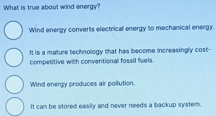 What is true about wind energy?
Wind energy converts electrical energy to mechanical energy.
It is a mature technology that has become increasingly cost-
competitive with conventional fossil fuels.
Wind energy produces air pollution.
It can be stored easily and never needs a backup system.