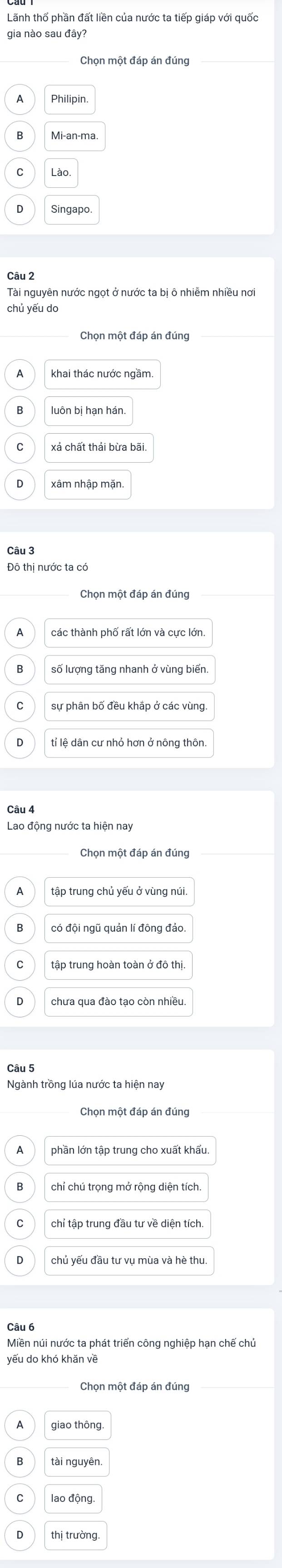 Lãnh thổ phần đất liền của nước ta tiếp giáp với quốc
gia nào sau đây?
Philipin
Mi-an-ma.
Singapo
Câu 2
Tài nguyên nước ngọt ở nước ta bị ô nhiễm nhiều nơi
chủ yếu do
Chọn một đáp án đúng
khai thác nước ngầm.
xá chất thải bừa bãi.
Đô thị nước ta có
Chọn một đáp án đúng
A
số lượng tăng nhanh ở vùng biến.
tỉ lệ dân cư nhỏ hơn ở nông thôn
Câu 4
Lao động nước ta hiện nay
có đội ngũ quản lí đông đảo.
tập trung hoàn toàn ở đô thị
chưa qua đào tạo còn nhiều.
Câu 5
Ngành trồng lúa nước ta hiện nay
Chọn một đáp án đúng
phần lớn tập trung cho xuất khẩu.
chỉ chú trọng mở rộng diện tích.
chỉ tập trung đầu tư về diện tích.
Câu 6
Miền núi nước ta phát triển công nghiệp hạn chế chủ
Chọn một đáp án đúng
giao thông.
tài nguyēn
lao động
thị trường