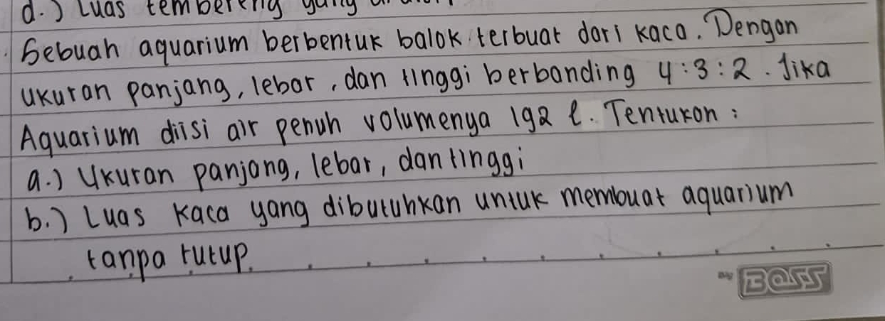 d. ) cuas tembereng gong
bebuah aquarium berbentuk balok terbuar dari kaco. Dengan
ukuran panjang, lebor, dan linggi berbanding 4:3:2 Jika
Aquarium diisi air penwh volumenya 192 e. Tentukon :
a. ) UKuran panjong, lebar, dantinggi
b. ) Luas Kaca yong dibuluhkan unink membuar aquatium
tanpa rutup.